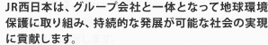 JR西日本は、グループ会社と一体となって地球環境保護に取り組み、持続的な発展が可能な社会の実現に貢献します。