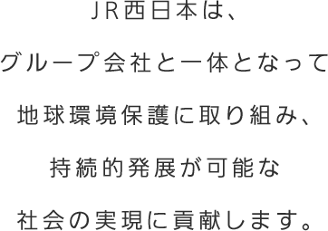 JR西日本は、グループ会社と一体となって地球環境保護に取り組み、持続的発展が可能な社会の実現に貢献します。