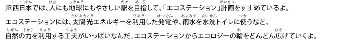 JR西日本では、人にも地球にもやさしい駅を目指して、「エコステーション」計画をすすめているよ。エコステーションには、太陽光エネルギーを利用した発電や、雨水を水洗トイレに使うなど、自然の力を利用する工夫がいっぱいなんだ。エコステーションからエコロジーの輪をどんどん広げていくよ。