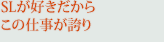 SLが好きだからこの仕事が誇り