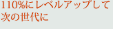 110%にレベルアップして次の世代に