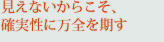 見えないからこそ、確実性に万全を期す