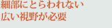 細部にとらわれない広い視野が必要
