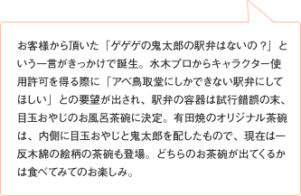 お客様から頂いた「ゲゲゲの鬼太郎の駅弁はないの?」という一言がきっかけで誕生。水木プロからキャラクター使用許可を得る際に「アベ鳥取堂にしかできない駅弁にしてほしい」との要望が出され、駅弁の容器は試行錯誤の末、目玉おやじのお風呂茶碗に決定。有田焼のオリジナル茶碗は、内側に目玉おやじと鬼太郎を配したもので、現在は一反木綿の絵柄の茶碗も登場。どちらのお茶碗が出てくるかは食べてみてのお楽しみ。