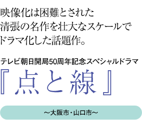 “映像化は困難とされた清張の名作を壮大なスケールでドラマ化した話題作。
テレビ朝日開局50周年記念スペシャルドラマ『点と線』〜大阪市・山口市〜