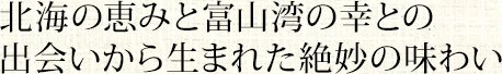 北海の恵みと富山湾の幸との出会いから生まれた絶妙の味わい。