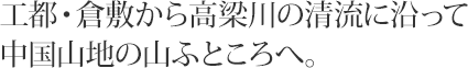 工都・倉敷から高梁川の清流に沿って中国山地の山ふところへ。