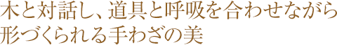 木と対話し、道具と呼吸を合わせながら形づくられる手わざの美