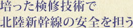 培った検修技術で北陸新幹線の安全を担う