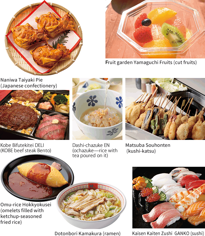 Naniwa Taiyaki Pie(Japanese confectionery) / Fruit garden Yamaguchi Fruits(cut fruits) / Dashi-chazuke EN(ochazuke—rice with tea poured on it) / Matsuba Souhonten(kushi-katsu) / Kobe Bifutekitei DELI (KOBE beef steak Bento) / Omu-rice Hokkyokusei (omelets filled with ketchup-seasoned fried rice) / Dotonbori Kamakura (ramen) / Kaisen Kaiten Zushi GANKO (sushi)