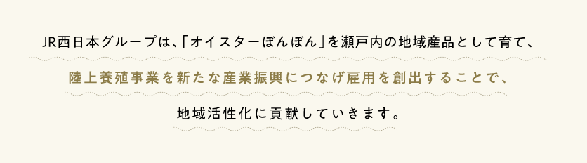 JR西日本グループは、「オイスターぼんぼん」を瀬戸内の地域産品として育て、陸上養殖事業を新たな産業振興につなげ雇用を創出することで、地域活性化に貢献していきます。