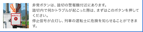 非常ボタンは、踏切の警報機付近にあります。踏切内で何かトラブルが起こった際は、まずはこのボタンを押してください。停止信号が点灯し、列車の運転士に危険を知らせることができます。